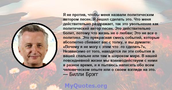 Я не против, чтобы меня назвали политическим автором песен. Я решил сделать это. Что меня действительно раздражает, так это увольнение как политический автор песен. Это действительно болит, потому что жизнь не о любви;