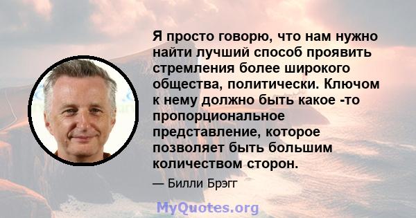 Я просто говорю, что нам нужно найти лучший способ проявить стремления более широкого общества, политически. Ключом к нему должно быть какое -то пропорциональное представление, которое позволяет быть большим количеством 