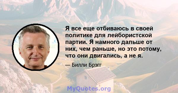 Я все еще отбиваюсь в своей политике для лейбористской партии. Я намного дальше от них, чем раньше, но это потому, что они двигались, а не я.