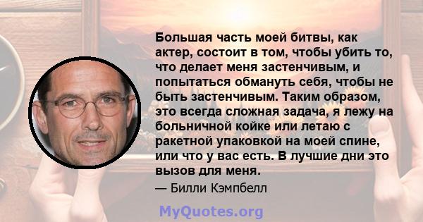 Большая часть моей битвы, как актер, состоит в том, чтобы убить то, что делает меня застенчивым, и попытаться обмануть себя, чтобы не быть застенчивым. Таким образом, это всегда сложная задача, я лежу на больничной