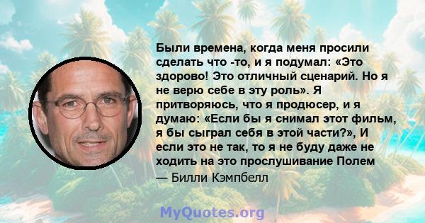 Были времена, когда меня просили сделать что -то, и я подумал: «Это здорово! Это отличный сценарий. Но я не верю себе в эту роль». Я притворяюсь, что я продюсер, и я думаю: «Если бы я снимал этот фильм, я бы сыграл себя 