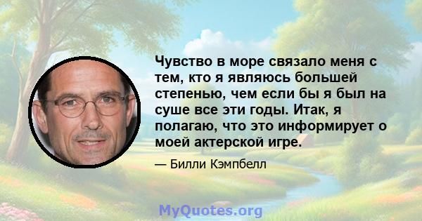 Чувство в море связало меня с тем, кто я являюсь большей степенью, чем если бы я был на суше все эти годы. Итак, я полагаю, что это информирует о моей актерской игре.