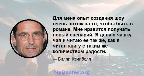 Для меня опыт создания шоу очень похож на то, чтобы быть в романе. Мне нравится получать новый сценарий. Я делаю чашку чая и читаю ее так же, как я читал книгу с таким же количеством радости.