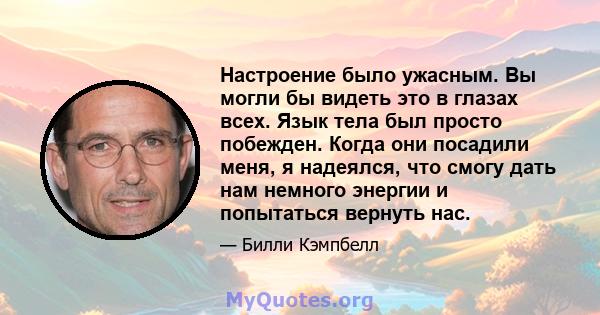 Настроение было ужасным. Вы могли бы видеть это в глазах всех. Язык тела был просто побежден. Когда они посадили меня, я надеялся, что смогу дать нам немного энергии и попытаться вернуть нас.