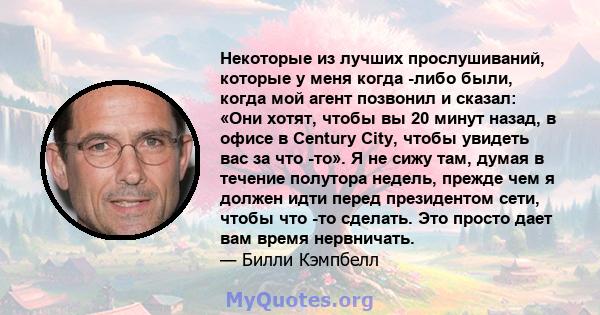 Некоторые из лучших прослушиваний, которые у меня когда -либо были, когда мой агент позвонил и сказал: «Они хотят, чтобы вы 20 минут назад, в офисе в Century City, чтобы увидеть вас за что -то». Я не сижу там, думая в