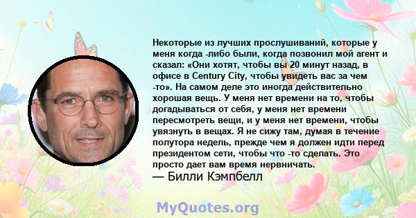 Некоторые из лучших прослушиваний, которые у меня когда -либо были, когда позвонил мой агент и сказал: «Они хотят, чтобы вы 20 минут назад, в офисе в Century City, чтобы увидеть вас за чем -то». На самом деле это иногда 