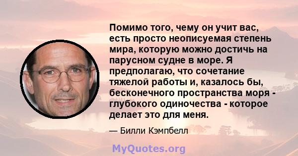 Помимо того, чему он учит вас, есть просто неописуемая степень мира, которую можно достичь на парусном судне в море. Я предполагаю, что сочетание тяжелой работы и, казалось бы, бесконечного пространства моря - глубокого 