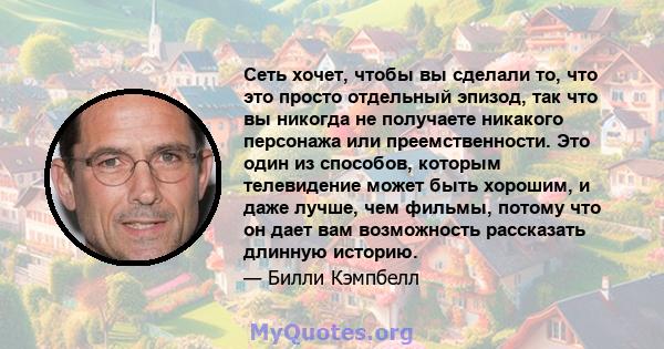 Сеть хочет, чтобы вы сделали то, что это просто отдельный эпизод, так что вы никогда не получаете никакого персонажа или преемственности. Это один из способов, которым телевидение может быть хорошим, и даже лучше, чем