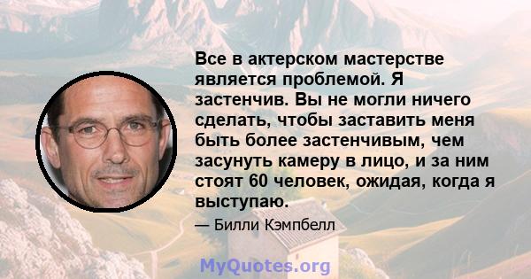 Все в актерском мастерстве является проблемой. Я застенчив. Вы не могли ничего сделать, чтобы заставить меня быть более застенчивым, чем засунуть камеру в лицо, и за ним стоят 60 человек, ожидая, когда я выступаю.