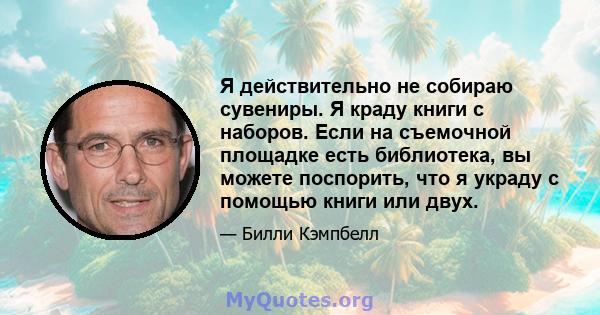 Я действительно не собираю сувениры. Я краду книги с наборов. Если на съемочной площадке есть библиотека, вы можете поспорить, что я украду с помощью книги или двух.