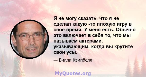 Я не могу сказать, что я не сделал какую -то плохую игру в свое время. У меня есть. Обычно это включает в себя то, что мы называем актерами, указывающим, когда вы крутите свои усы.