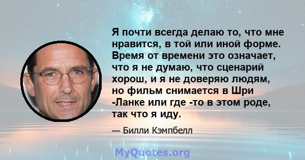 Я почти всегда делаю то, что мне нравится, в той или иной форме. Время от времени это означает, что я не думаю, что сценарий хорош, и я не доверяю людям, но фильм снимается в Шри -Ланке или где -то в этом роде, так что