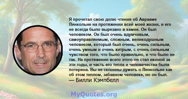 Я прочитал свою долю чтения об Аврааме Линкольне на протяжении всей моей жизни, и его не всегда было вырезано в камне. Он был человеком. Он был очень вдумчивым, самоуправляемым, сложным, великодушным человеком, который