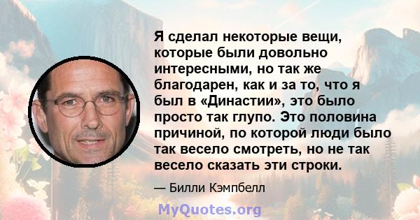 Я сделал некоторые вещи, которые были довольно интересными, но так же благодарен, как и за то, что я был в «Династии», это было просто так глупо. Это половина причиной, по которой люди было так весело смотреть, но не