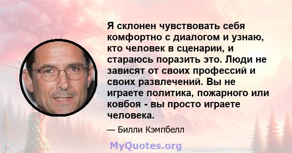 Я склонен чувствовать себя комфортно с диалогом и узнаю, кто человек в сценарии, и стараюсь поразить это. Люди не зависят от своих профессий и своих развлечений. Вы не играете политика, пожарного или ковбоя - вы просто