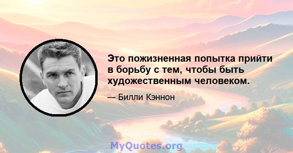 Это пожизненная попытка прийти в борьбу с тем, чтобы быть художественным человеком.