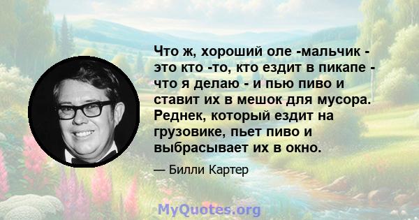 Что ж, хороший оле -мальчик - это кто -то, кто ездит в пикапе - что я делаю - и пью пиво и ставит их в мешок для мусора. Реднек, который ездит на грузовике, пьет пиво и выбрасывает их в окно.