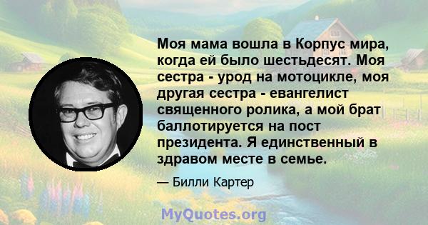 Моя мама вошла в Корпус мира, когда ей было шестьдесят. Моя сестра - урод на мотоцикле, моя другая сестра - евангелист священного ролика, а мой брат баллотируется на пост президента. Я единственный в здравом месте в