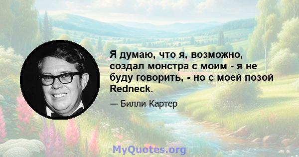 Я думаю, что я, возможно, создал монстра с моим - я не буду говорить, - но с моей позой Redneck.