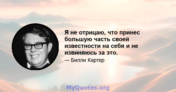 Я не отрицаю, что принес большую часть своей известности на себя и не извиняюсь за это.