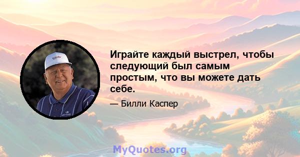 Играйте каждый выстрел, чтобы следующий был самым простым, что вы можете дать себе.