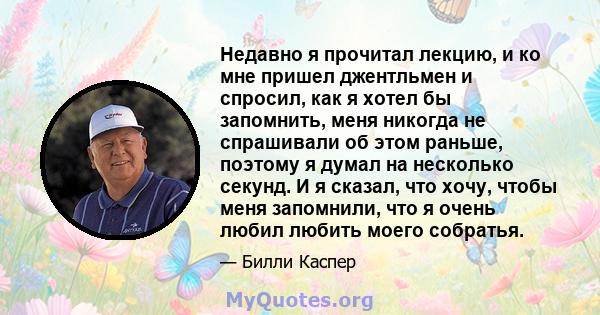 Недавно я прочитал лекцию, и ко мне пришел джентльмен и спросил, как я хотел бы запомнить, меня никогда не спрашивали об этом раньше, поэтому я думал на несколько секунд. И я сказал, что хочу, чтобы меня запомнили, что