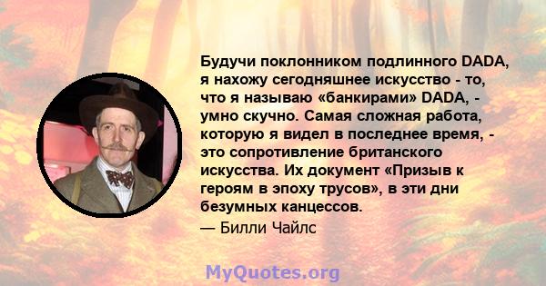 Будучи поклонником подлинного DADA, я нахожу сегодняшнее искусство - то, что я называю «банкирами» DADA, - умно скучно. Самая сложная работа, которую я видел в последнее время, - это сопротивление британского искусства. 