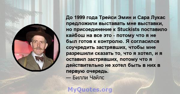 До 1999 года Трейси Эмин и Сара Лукас предложили выставать мне выставки, но присоединение к Stuckists поставило кайбош на все это - потому что я не был готов к контролю. Я согласился соучредить застрявших, чтобы мне