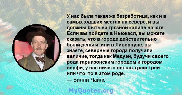 У нас была такая же безработица, как и в самых худших местах на севере, и вы должны быть на грязной калипе на юге. Если вы пойдете в Ньюкасл, вы можете сказать, что в городе действительно были деньги, или в Ливерпуле,