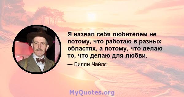 Я назвал себя любителем не потому, что работаю в разных областях, а потому, что делаю то, что делаю для любви.