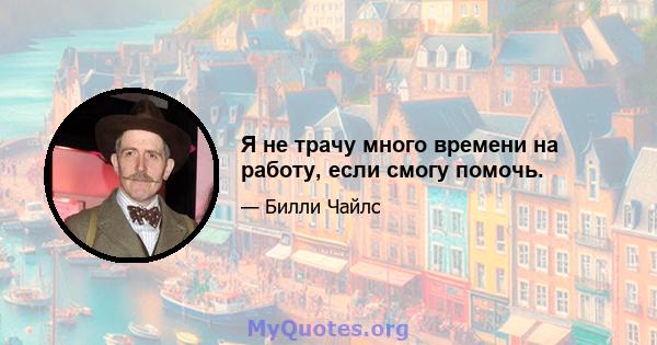 Я не трачу много времени на работу, если смогу помочь.