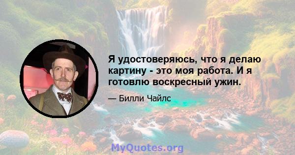 Я удостоверяюсь, что я делаю картину - это моя работа. И я готовлю воскресный ужин.