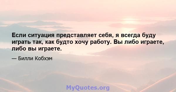 Если ситуация представляет себя, я всегда буду играть так, как будто хочу работу. Вы либо играете, либо вы играете.