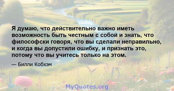 Я думаю, что действительно важно иметь возможность быть честным с собой и знать, что философски говоря, что вы сделали неправильно, и когда вы допустили ошибку, и признать это, потому что вы учитесь только на этом.