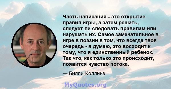 Часть написания - это открытие правил игры, а затем решать, следует ли следовать правилам или нарушать их. Самое замечательное в игре в поэзии в том, что всегда твоя очередь - я думаю, это восходит к тому, что я