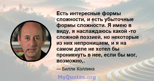 Есть интересные формы сложности, и есть убыточные формы сложности. Я имею в виду, я наслаждаюсь какой -то сложной поэзией, но некоторые из них непроницаем, и я на самом деле не хотел бы проникнуть в нее, если бы мог,