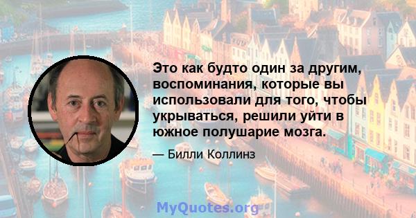 Это как будто один за другим, воспоминания, которые вы использовали для того, чтобы укрываться, решили уйти в южное полушарие мозга.