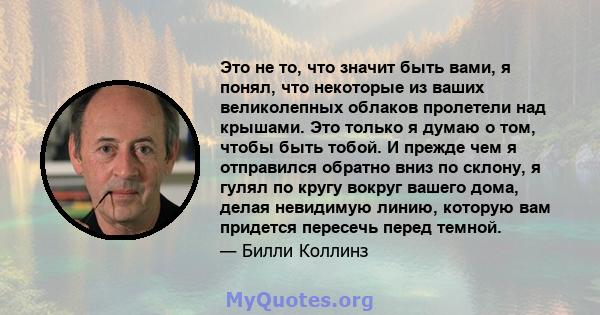 Это не то, что значит быть вами, я понял, что некоторые из ваших великолепных облаков пролетели над крышами. Это только я думаю о том, чтобы быть тобой. И прежде чем я отправился обратно вниз по склону, я гулял по кругу 