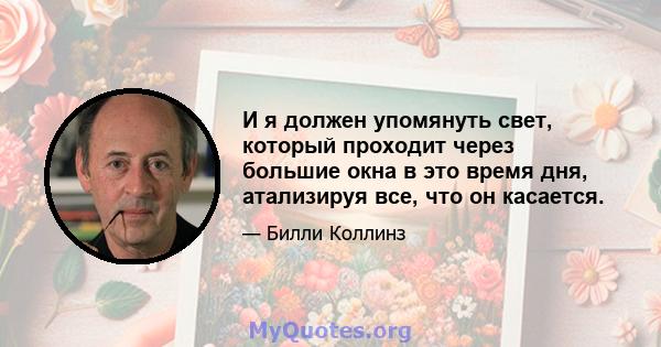 И я должен упомянуть свет, который проходит через большие окна в это время дня, атализируя все, что он касается.