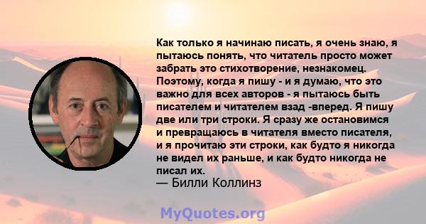 Как только я начинаю писать, я очень знаю, я пытаюсь понять, что читатель просто может забрать это стихотворение, незнакомец. Поэтому, когда я пишу - и я думаю, что это важно для всех авторов - я пытаюсь быть писателем