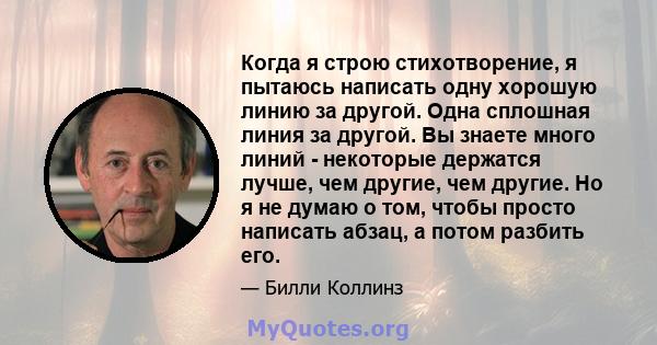 Когда я строю стихотворение, я пытаюсь написать одну хорошую линию за другой. Одна сплошная линия за другой. Вы знаете много линий - некоторые держатся лучше, чем другие, чем другие. Но я не думаю о том, чтобы просто