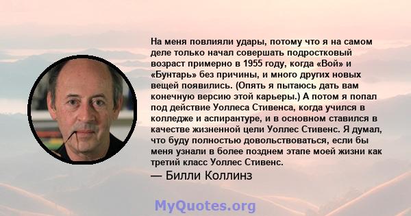 На меня повлияли удары, потому что я на самом деле только начал совершать подростковый возраст примерно в 1955 году, когда «Вой» и «Бунтарь» без причины, и много других новых вещей появились. (Опять я пытаюсь дать вам