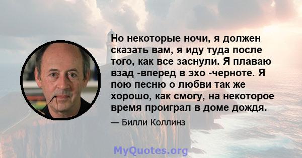 Но некоторые ночи, я должен сказать вам, я иду туда после того, как все заснули. Я плаваю взад -вперед в эхо -черноте. Я пою песню о любви так же хорошо, как смогу, на некоторое время проиграл в доме дождя.