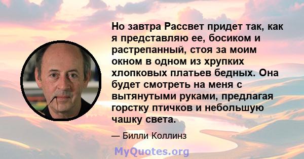 Но завтра Рассвет придет так, как я представляю ее, босиком и растрепанный, стоя за моим окном в одном из хрупких хлопковых платьев бедных. Она будет смотреть на меня с вытянутыми руками, предлагая горстку птичков и