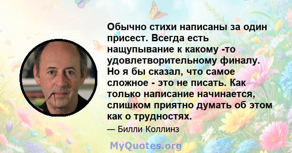 Обычно стихи написаны за один присест. Всегда есть нащупывание к какому -то удовлетворительному финалу. Но я бы сказал, что самое сложное - это не писать. Как только написание начинается, слишком приятно думать об этом