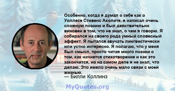 Особенно, когда я думал о себе как о Уоллесе Стивенс Аколите, я написал очень сложную поэзию и был действительно виновен в том, что не знал, о чем я говорю. Я собирался на своего рода умный словесный эффект. Я пытался