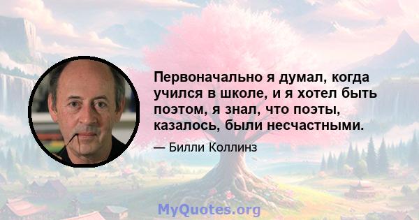 Первоначально я думал, когда учился в школе, и я хотел быть поэтом, я знал, что поэты, казалось, были несчастными.