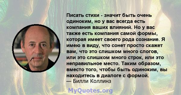 Писать стихи - значит быть очень одиноким, но у вас всегда есть компания ваших влияний. Но у вас также есть компания самой формы, которая имеет своего рода сознание. Я имею в виду, что сонет просто скажет вам, что это