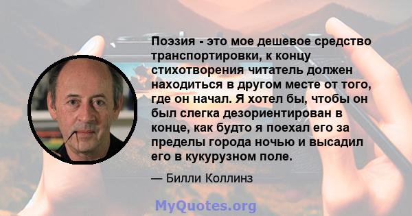 Поэзия - это мое дешевое средство транспортировки, к концу стихотворения читатель должен находиться в другом месте от того, где он начал. Я хотел бы, чтобы он был слегка дезориентирован в конце, как будто я поехал его