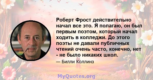 Роберт Фрост действительно начал все это. Я полагаю, он был первым поэтом, который начал ходить в колледжи. До этого поэты не давали публичных чтений очень часто, конечно, нет - не было никаких школ.